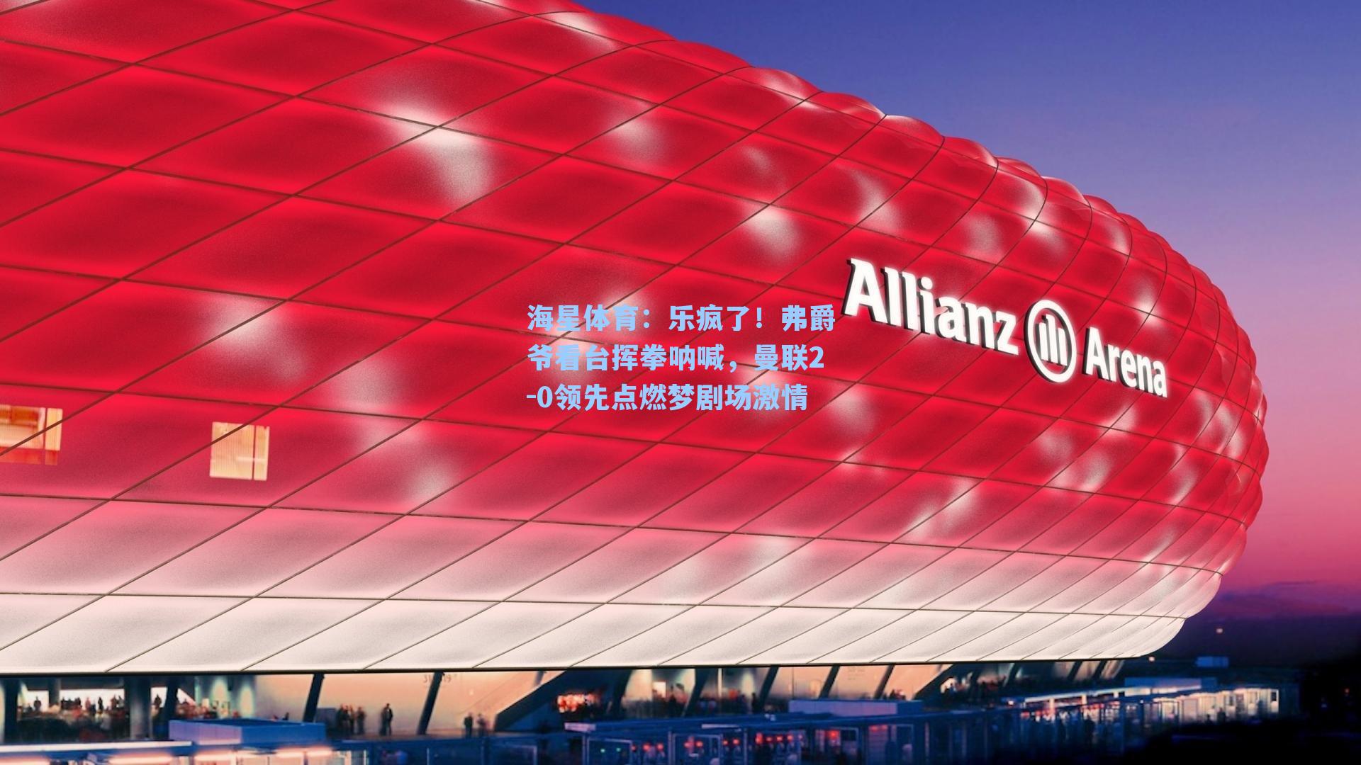 乐疯了！弗爵爷看台挥拳呐喊，曼联2-0领先点燃梦剧场激情