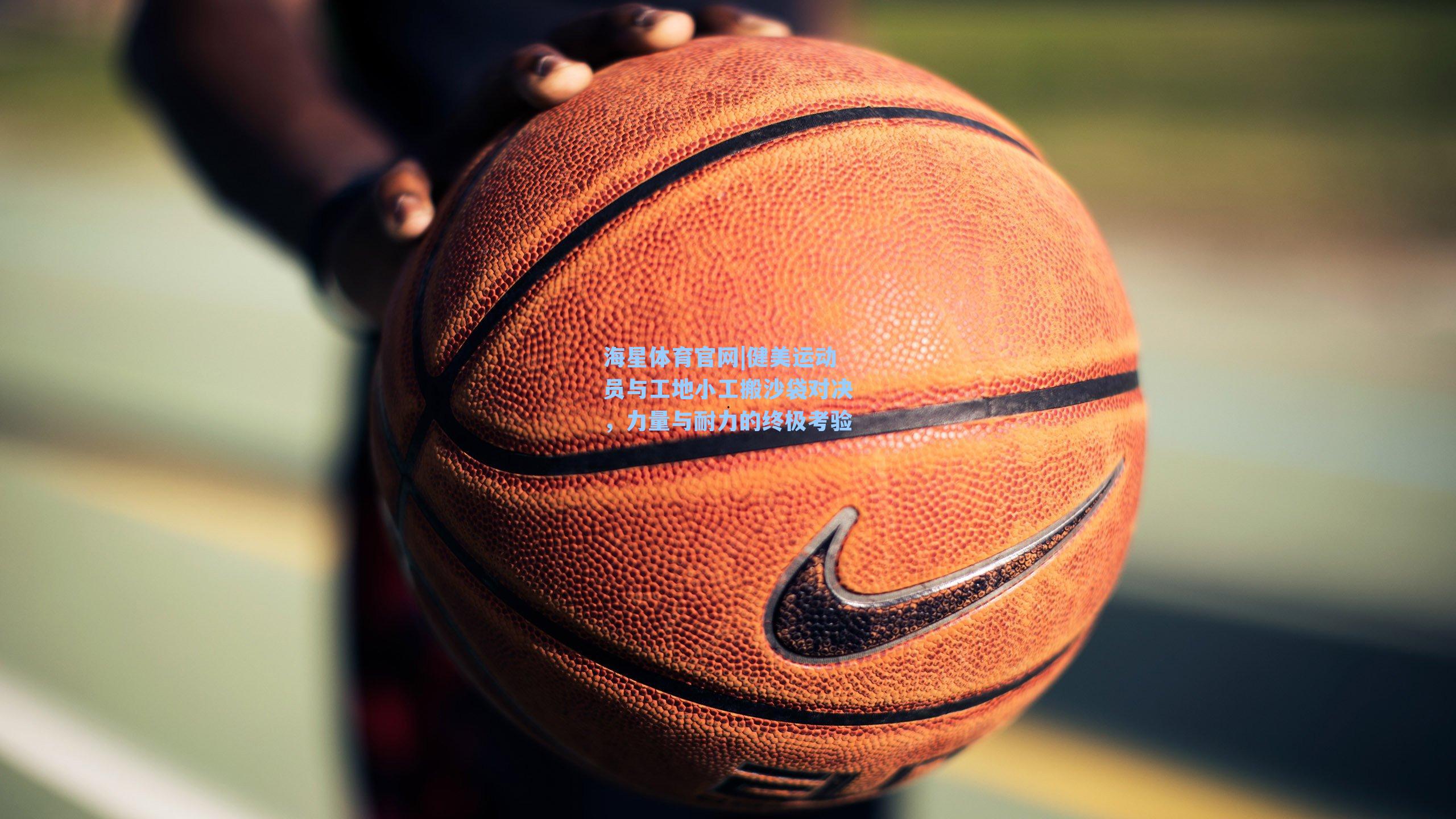 海星体育官网|健美运动员与工地小工搬沙袋对决，力量与耐力的终极考验