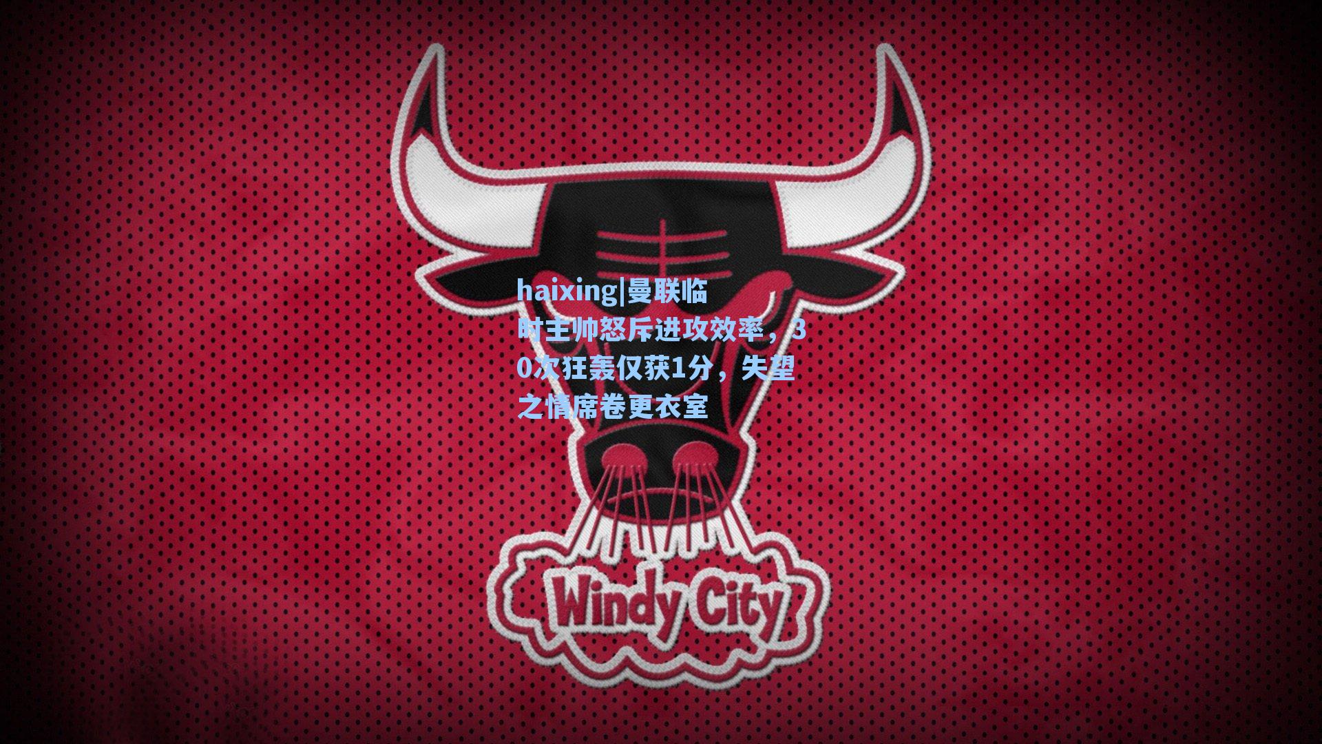 haixing|曼联临时主帅怒斥进攻效率，30次狂轰仅获1分，失望之情席卷更衣室